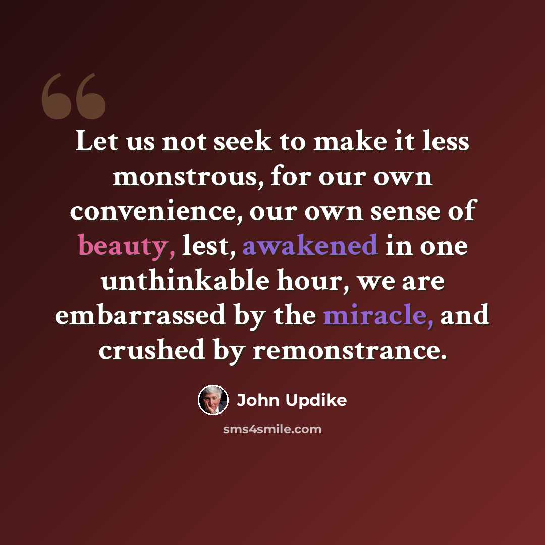“Let us not seek to make it less monstrous, for our own convenience, our own sense of beauty, lest, awakened in one unthinkable hour, we are embarrassed by the miracle, and crushed by remonstrance.” quote by John Updike