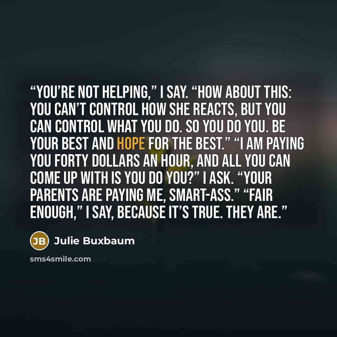 “You’re not helping,” I say. “How about this: You can’t control how she reacts, but you can control what you do. So you do you. Be your best and hope for the best.” “I am paying you forty dollars an hour, and all you can come up with is you do you?” I ask. “Your parents are paying me, smart-ass.”…” quote by Julie Buxbaum