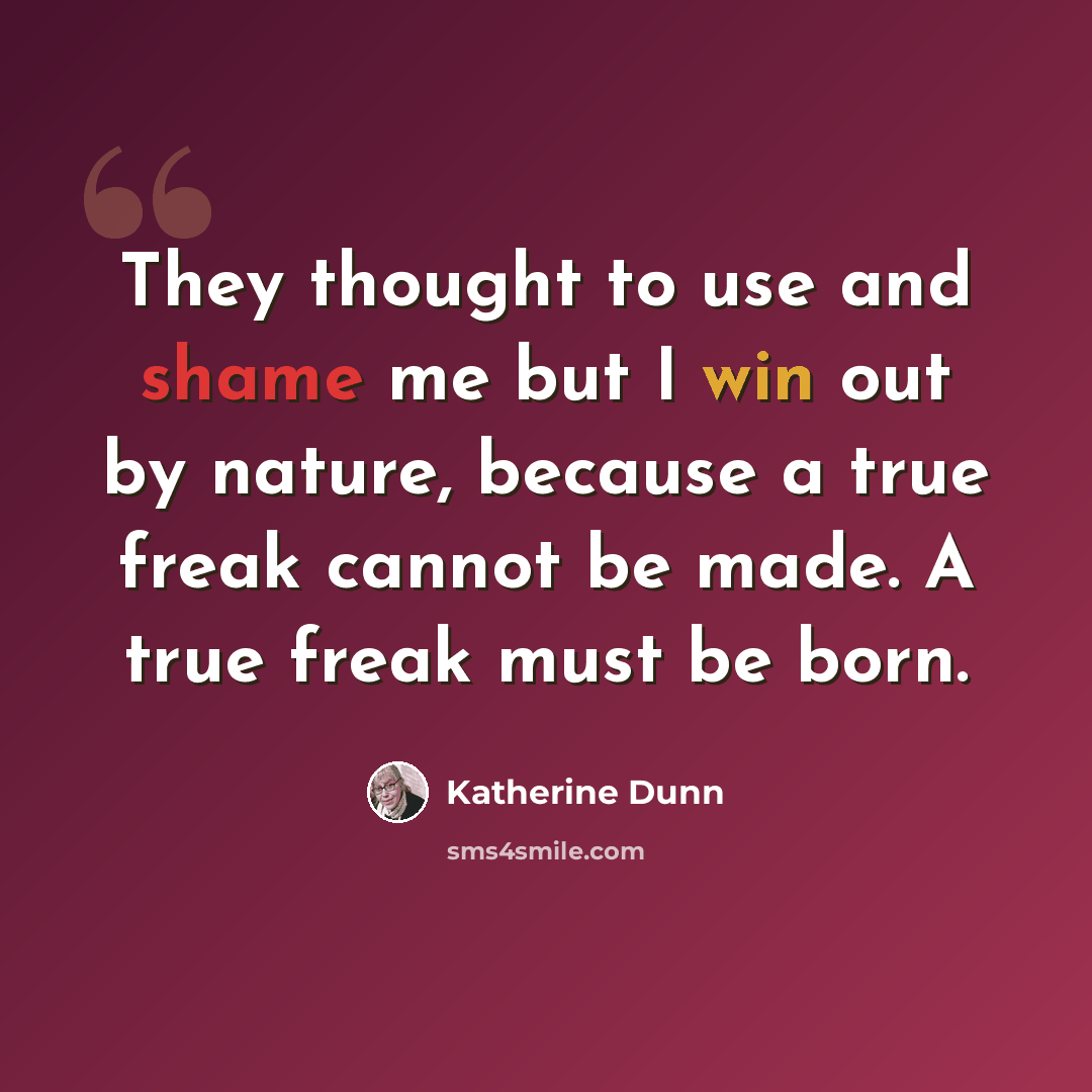 “They thought to use and shame me but I win out by nature, because a true freak cannot be made. A true freak must be born.” quote by Katherine Dunn