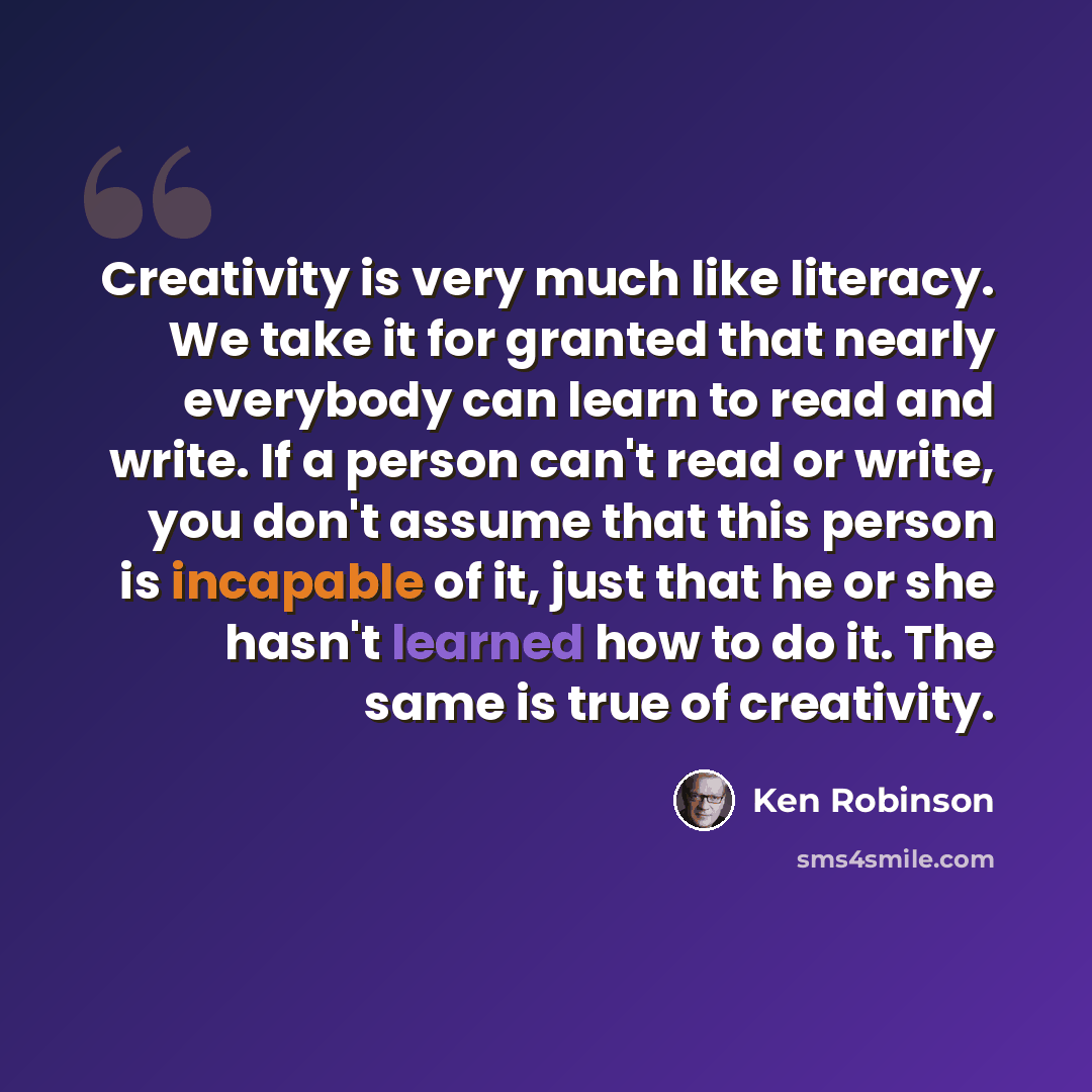 “Creativity is very much like literacy. We take it for granted that nearly everybody can learn to read and write. If a person can't read or write, you don't assume that this person is incapable of it, just that he or she hasn't learned how to do it. The same is true of creativity.” quote by Ken Robinson