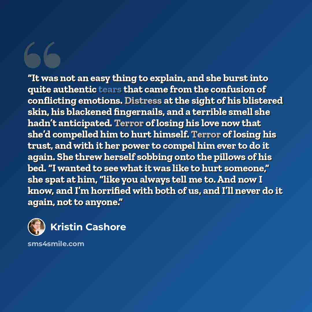 “It was not an easy thing to explain, and she burst into quite authentic tears that came from the confusion of conflicting emotions. Distress at the sight of his blistered skin, his blackened fingernails, and a terrible smell she hadn’t anticipated. Terror of losing his love now that she’d…” quote by Kristin Cashore