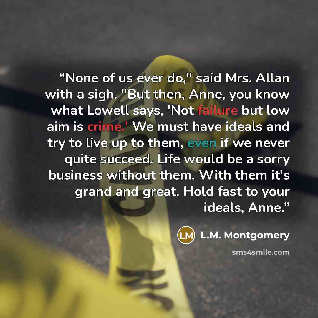 “None of us ever do," said Mrs. Allan with a sigh. "But then, Anne, you know what Lowell says, 'Not failure but low aim is crime.' We must have ideals and try to live up to them, even if we never quite succeed. Life would be a sorry business without them. With them it's grand and great. Hold fast…” quote by L.M. Montgomery