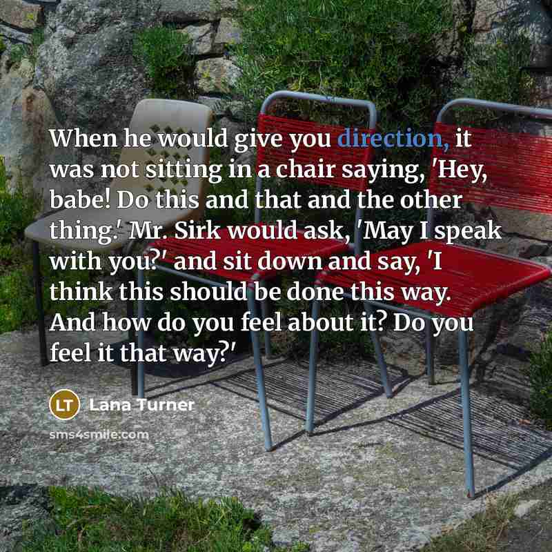 “When he would give you direction, it was not sitting in a chair saying, 'Hey, babe! Do this and that and the other thing.' Mr. Sirk would ask, 'May I speak with you?' and sit down and say, 'I think this should be done this way. And how do you feel about it? Do you feel it that way?'” quote by Lana Turner