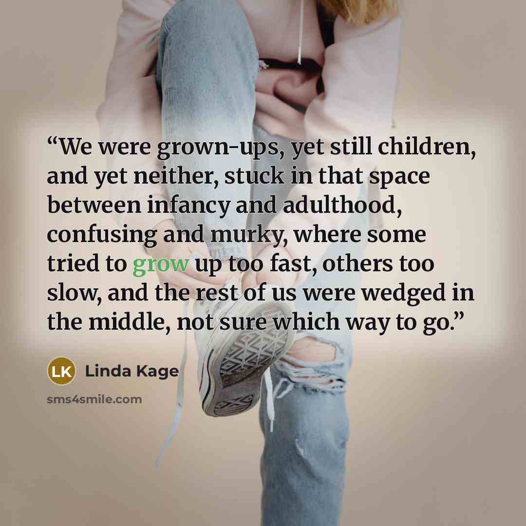 “We were grown-ups, yet still children, and yet neither, stuck in that space between infancy and adulthood, confusing and murky, where some tried to grow up too fast, others too slow, and the rest of us were wedged in the middle, not sure which way to go.” quote by Linda Kage
