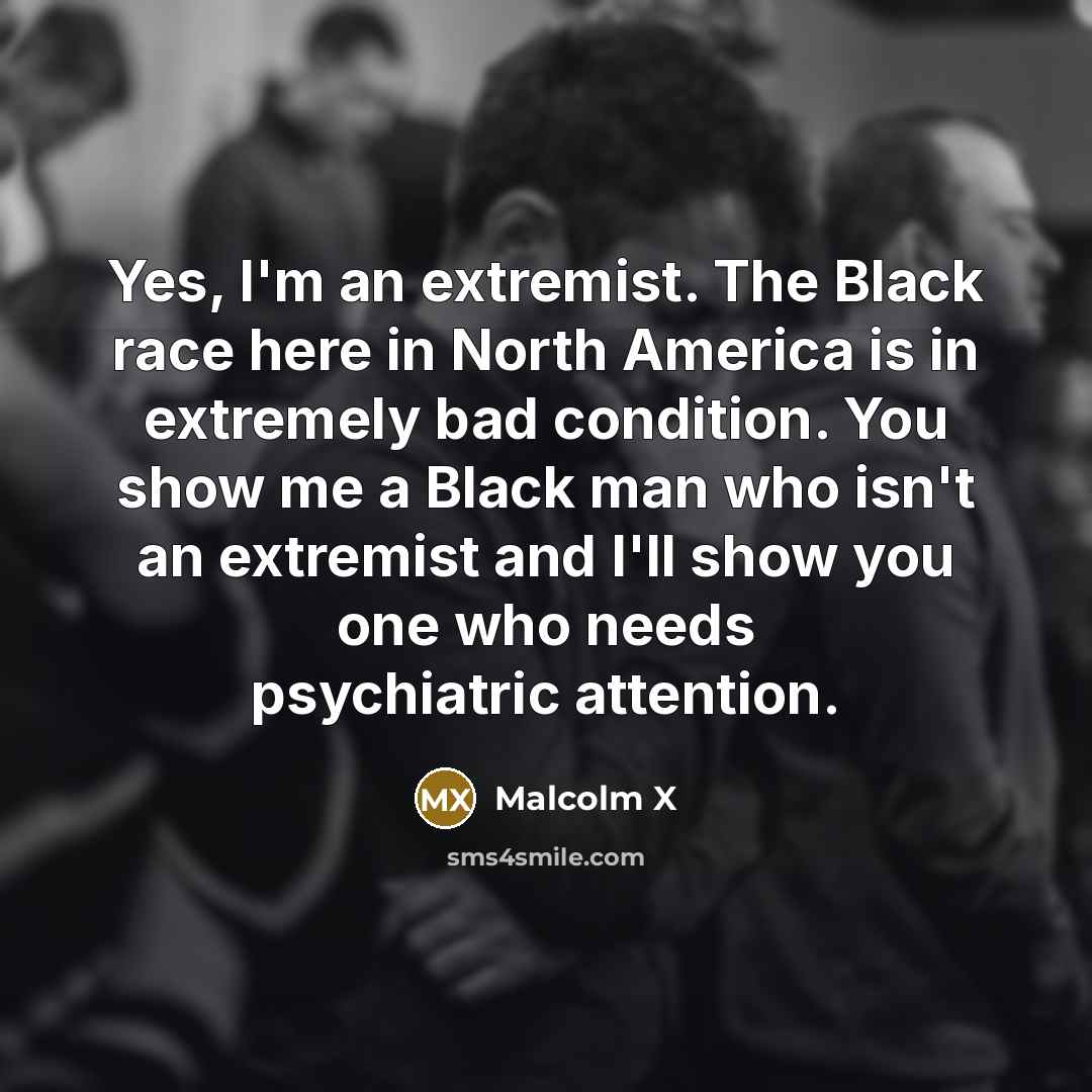 “Yes, I'm an extremist. The Black race here in North America is in extremely bad condition. You show me a Black man who isn't an extremist and I'll show you one who needs psychiatric attention.” quote by Malcolm X