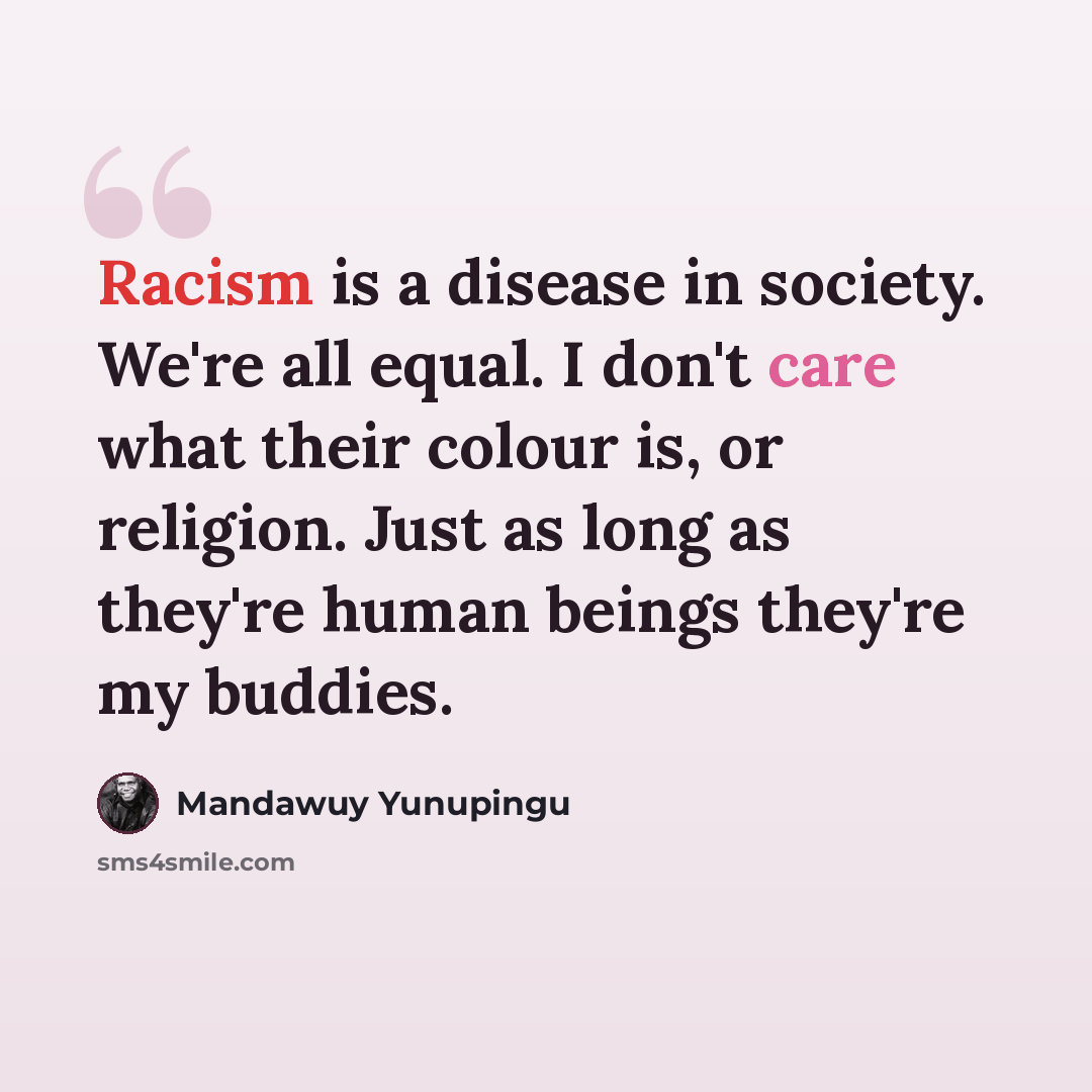 “Racism is a disease in society. We're all equal. I don't care what their colour is, or religion. Just as long as they're human beings they're my buddies.” quote by Mandawuy Yunupingu