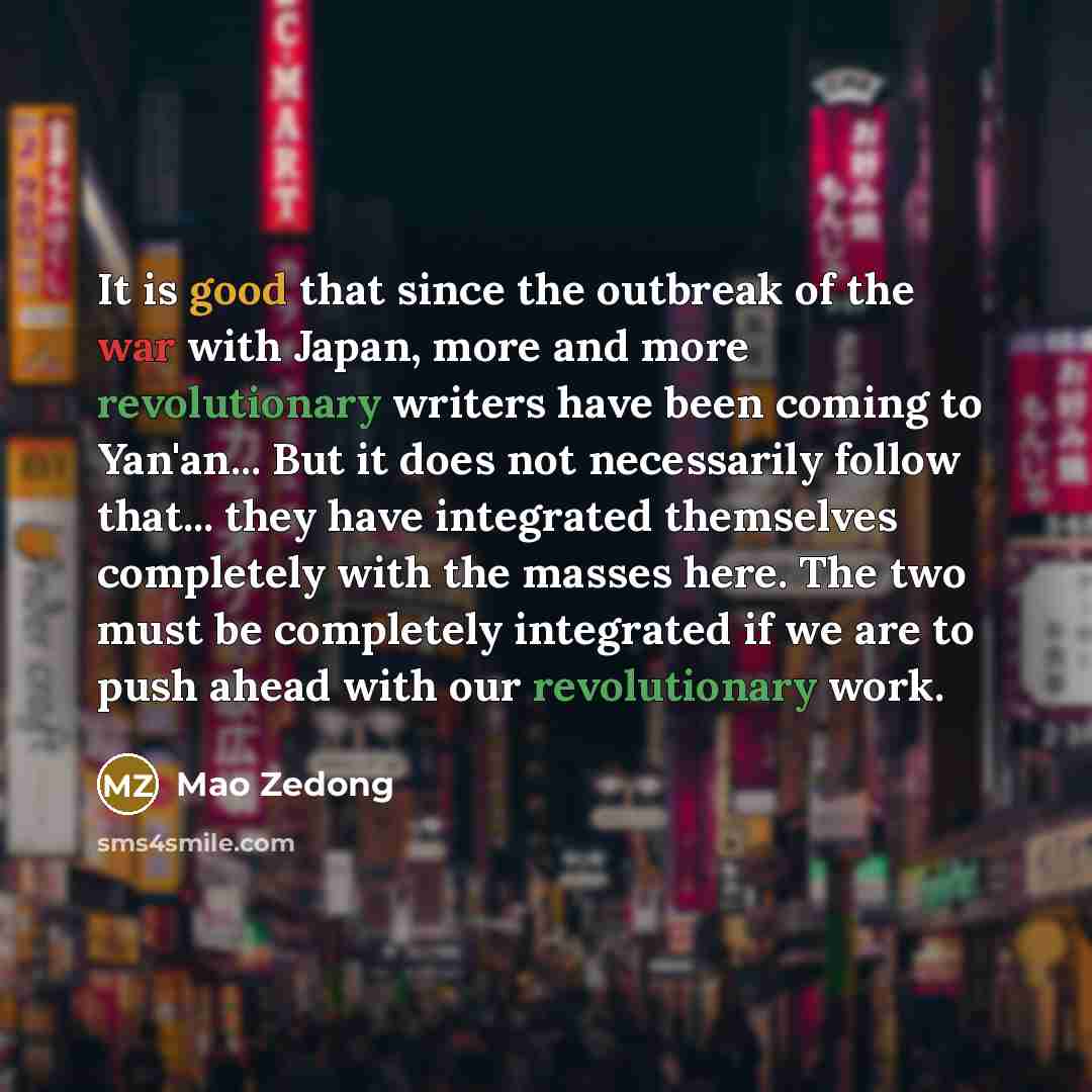 “It is good that since the outbreak of the war with Japan, more and more revolutionary writers have been coming to Yan'an... But it does not necessarily follow that... they have integrated themselves completely with the masses here. The two must be completely integrated if we are to push ahead with…” quote by Mao Zedong
