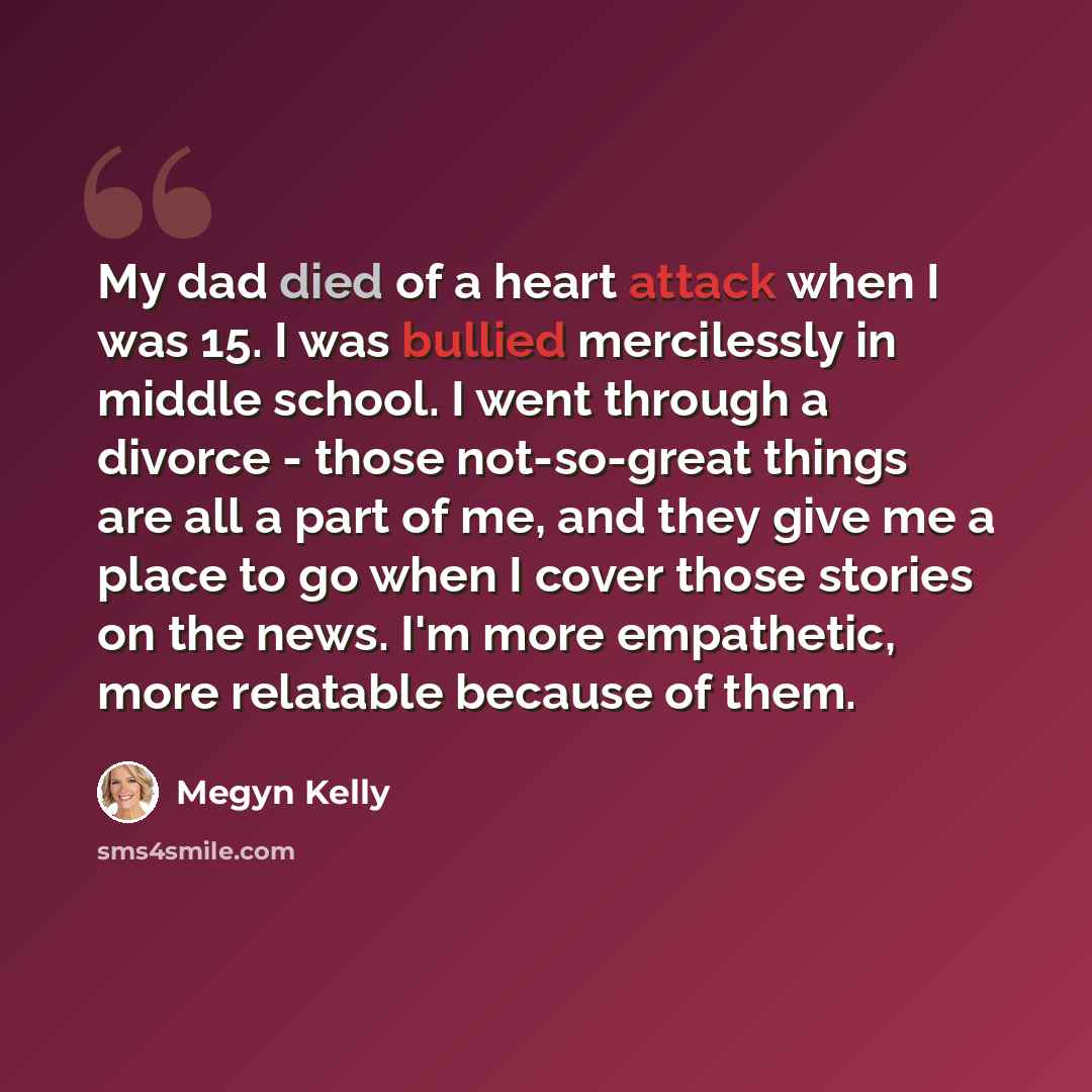 “My dad died of a heart attack when I was 15. I was bullied mercilessly in middle school. I went through a divorce - those not-so-great things are all a part of me, and they give me a place to go when I cover those stories on the news. I'm more empathetic, more relatable because of them.” quote by Megyn Kelly