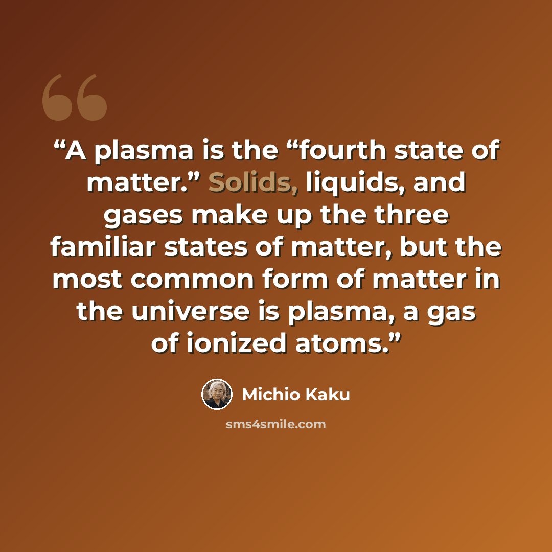 “A plasma is the “fourth state of matter.” Solids, liquids, and gases make up the three familiar states of matter, but the most common form of matter in the universe is plasma, a gas of ionized atoms.” quote by Michio Kaku