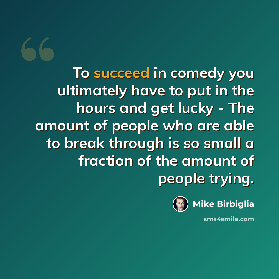 “To succeed in comedy you ultimately have to put in the hours and get lucky - The amount of people who are able to break through is so small a fraction of the amount of people trying.” quote by Mike Birbiglia