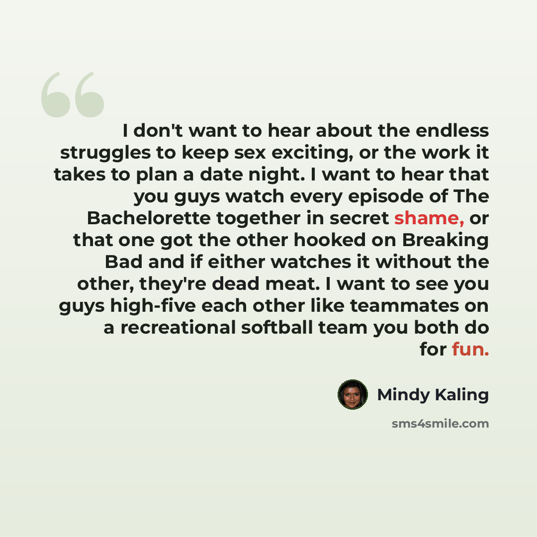 “I don't want to hear about the endless struggles to keep sex exciting, or the work it takes to plan a date night. I want to hear that you guys watch every episode of The Bachelorette together in secret shame, or that one got the other hooked on Breaking Bad and if either watches it without the…” quote by Mindy Kaling