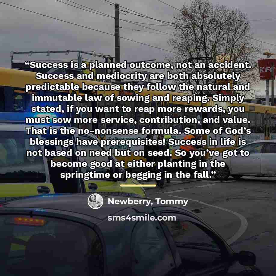 “Success is a planned outcome, not an accident. Success and mediocrity are both absolutely predictable because they follow the natural and immutable law of sowing and reaping. Simply stated, if you want to reap more rewards, you must sow more service, contribution, and value. That is the…” quote by Newberry, Tommy