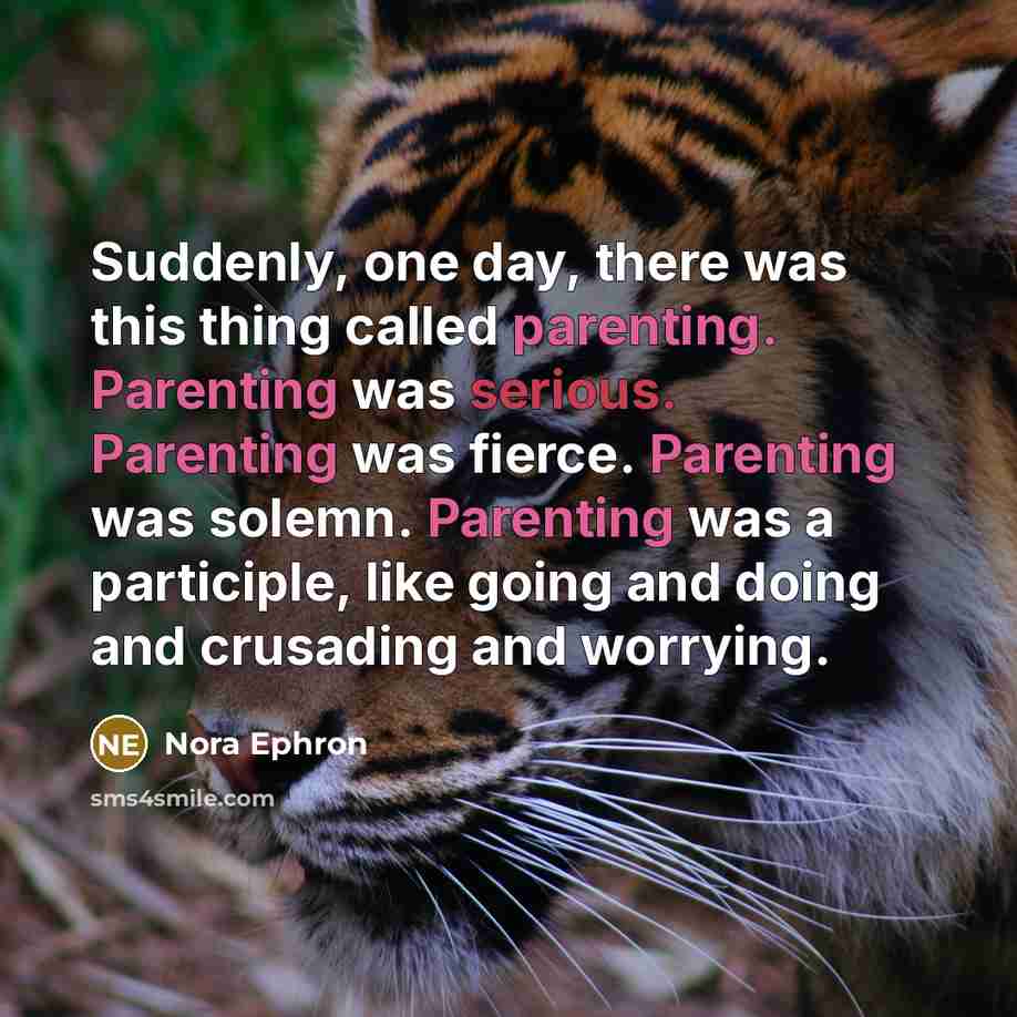 “Suddenly, one day, there was this thing called parenting. Parenting was serious. Parenting was fierce. Parenting was solemn. Parenting was a participle, like going and doing and crusading and worrying.” quote by Nora Ephron