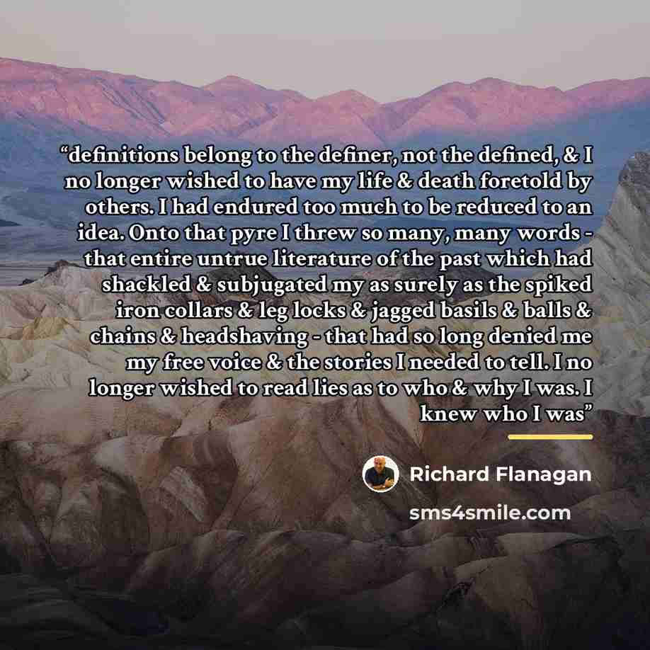 “definitions belong to the definer, not the defined, & I no longer wished to have my life & death foretold by others. I had endured too much to be reduced to an idea. Onto that pyre I threw so many, many words - that entire untrue literature of the past which had shackled & subjugated my as surely…” quote by Richard Flanagan