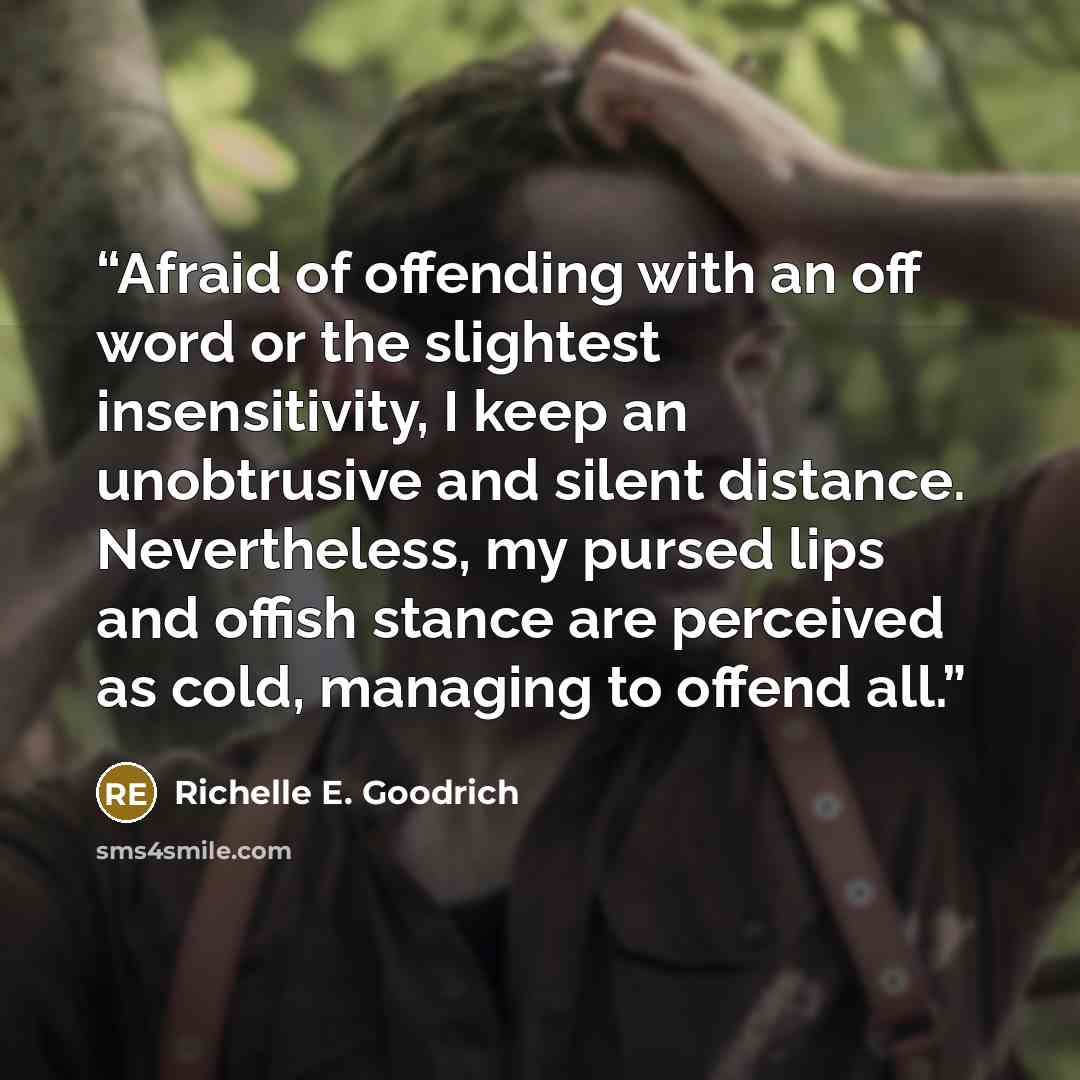 “Afraid of offending with an off word or the slightest insensitivity, I keep an unobtrusive and silent distance. Nevertheless, my pursed lips and offish stance are perceived as cold, managing to offend all.” quote by Richelle E. Goodrich