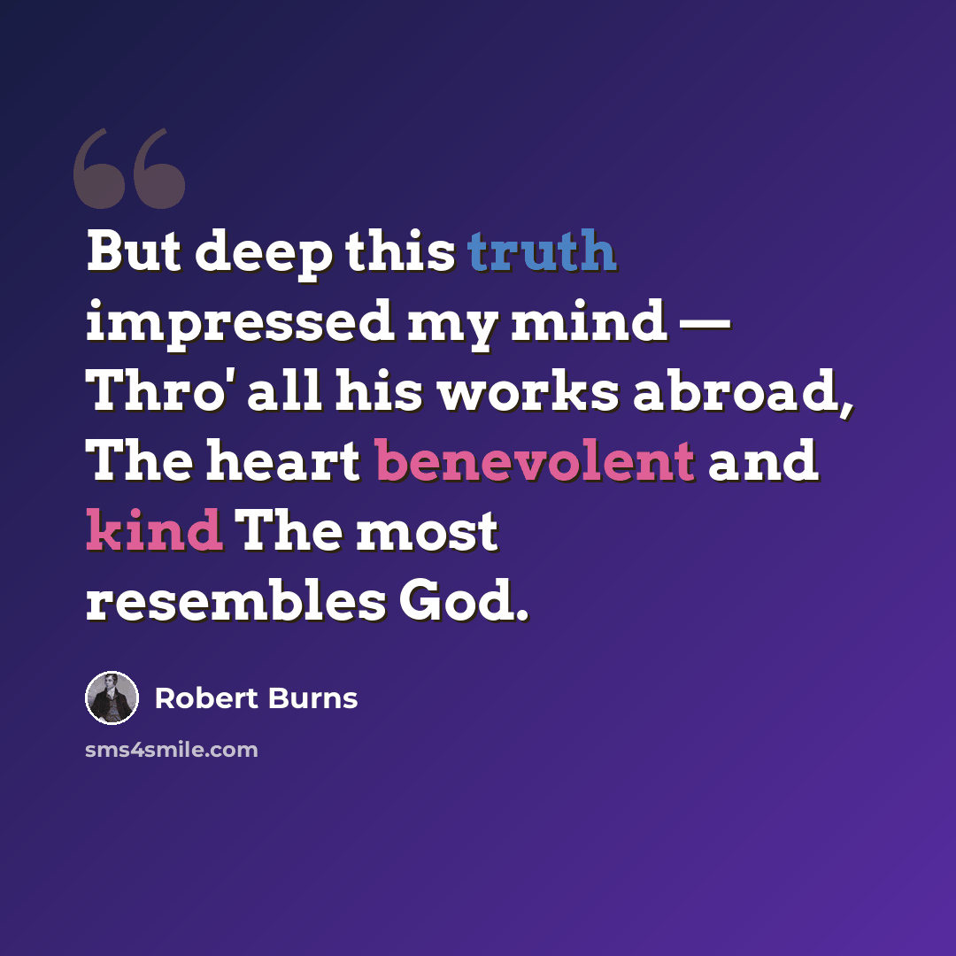 “But deep this truth impressed my mind — Thro' all his works abroad, The heart benevolent and kind The most resembles God.” quote by Robert Burns