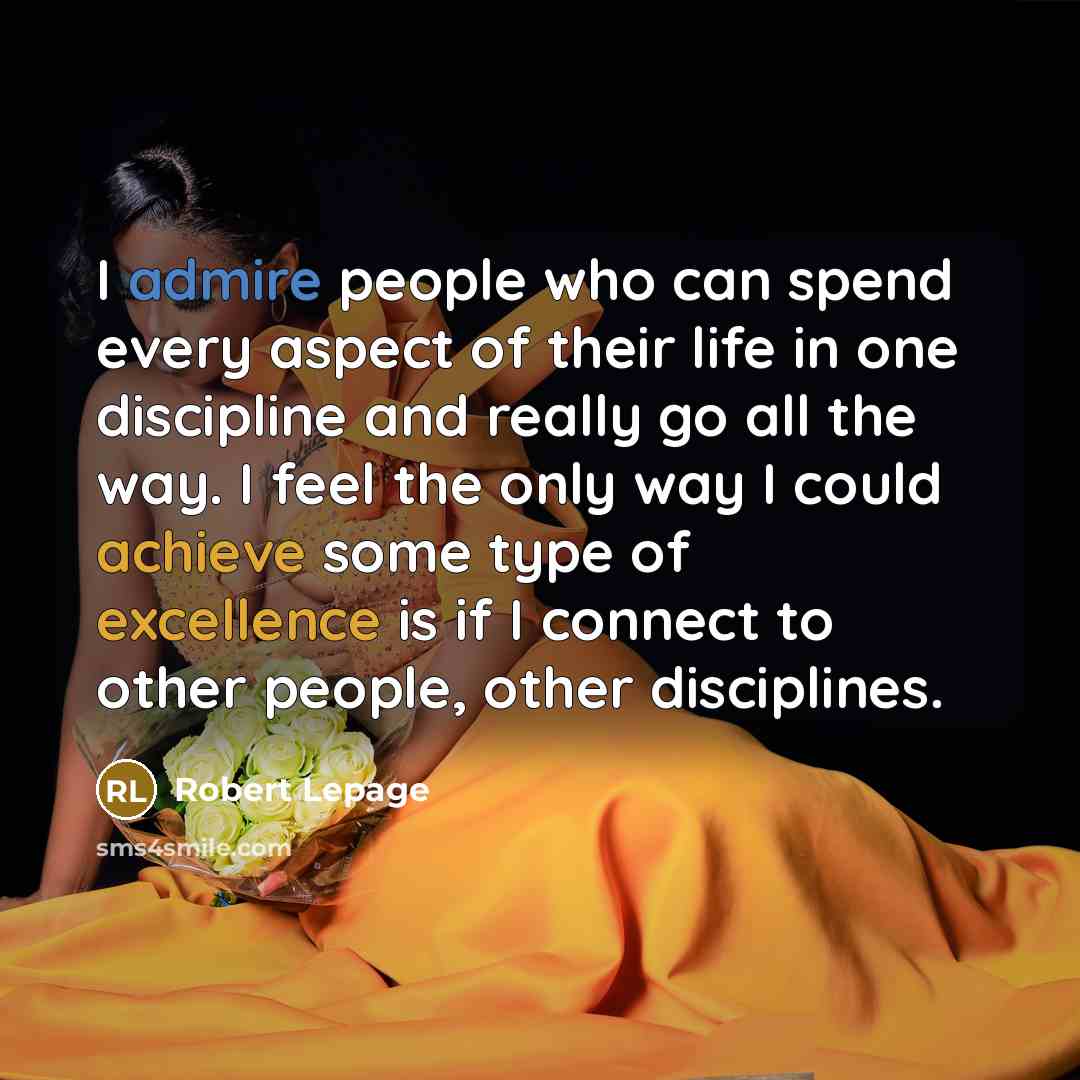 “I admire people who can spend every aspect of their life in one discipline and really go all the way. I feel the only way I could achieve some type of excellence is if I connect to other people, other disciplines.” quote by Robert Lepage