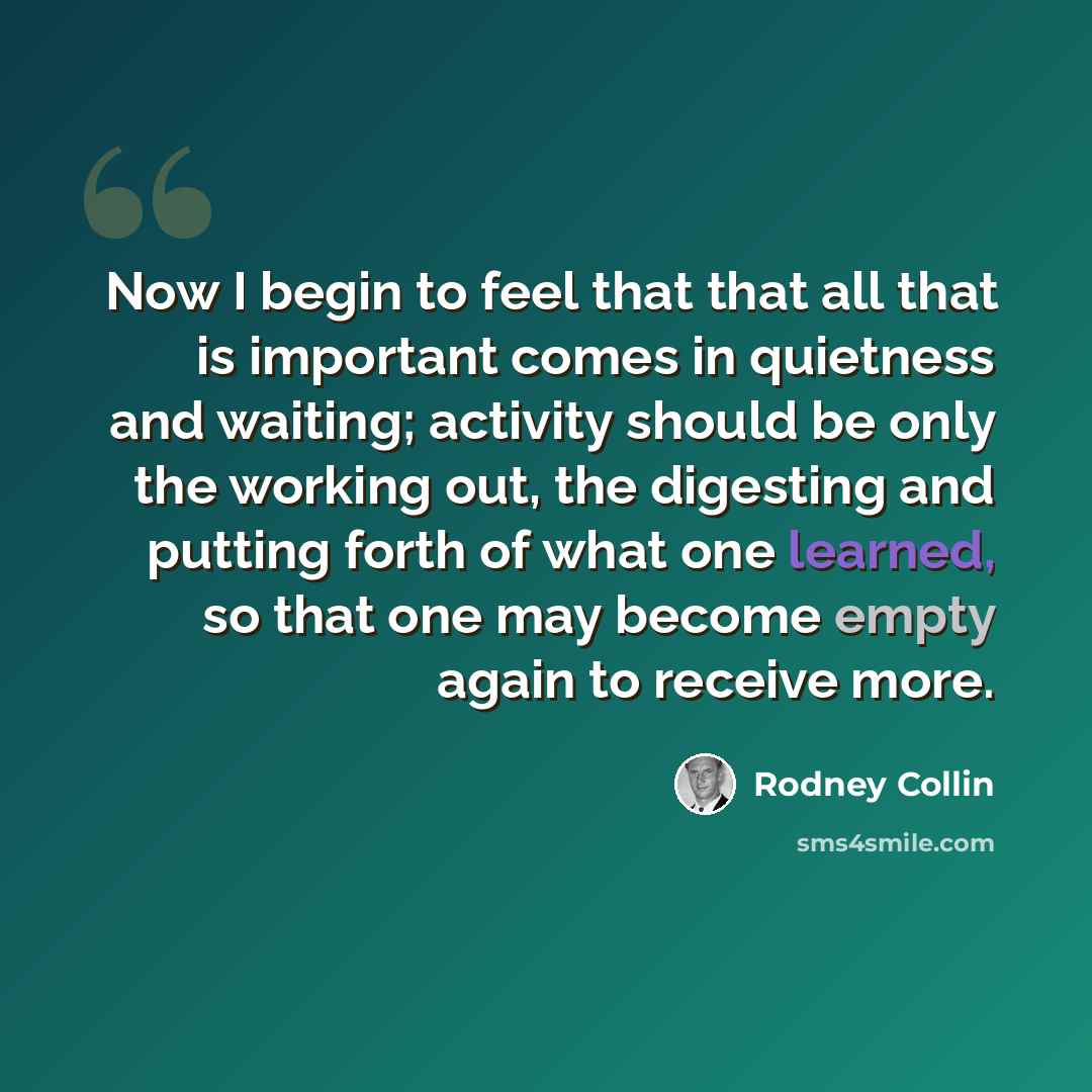 “Now I begin to feel that that all that is important comes in quietness and waiting; activity should be only the working out, the digesting and putting forth of what one learned, so that one may become empty again to receive more.” quote by Rodney Collin