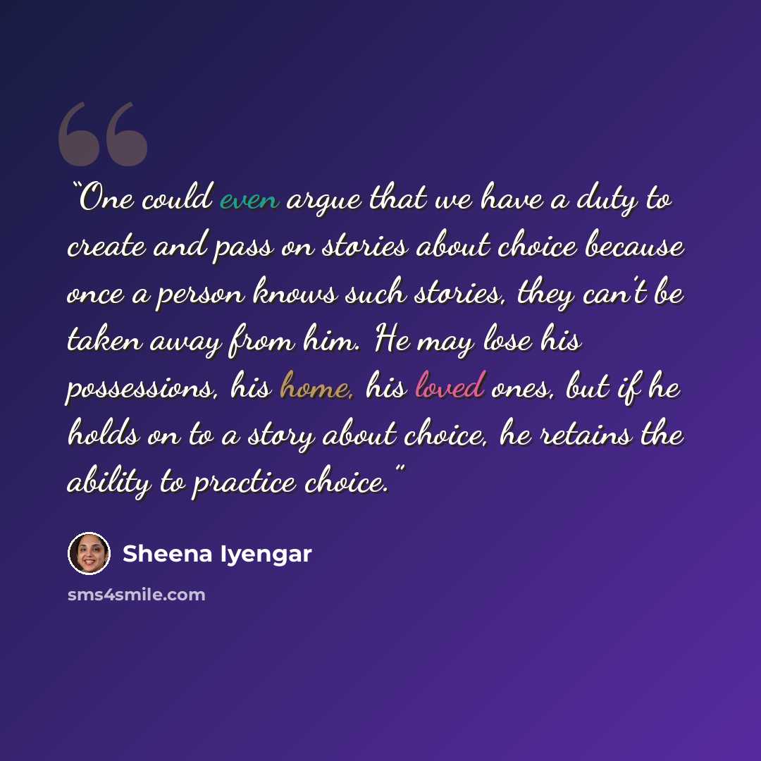 “One could even argue that we have a duty to create and pass on stories about choice because once a person knows such stories, they can’t be taken away from him. He may lose his possessions, his home, his loved ones, but if he holds on to a story about choice, he retains the ability to practice…” quote by Sheena Iyengar