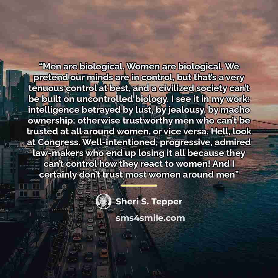 “Men are biological. Women are biological. We pretend our minds are in control, but that’s a very tenuous control at best, and a civilized society can’t be built on uncontrolled biology. I see it in my work: intelligence betrayed by lust, by jealousy, by macho ownership; otherwise trustworthy men…” quote by Sheri S. Tepper