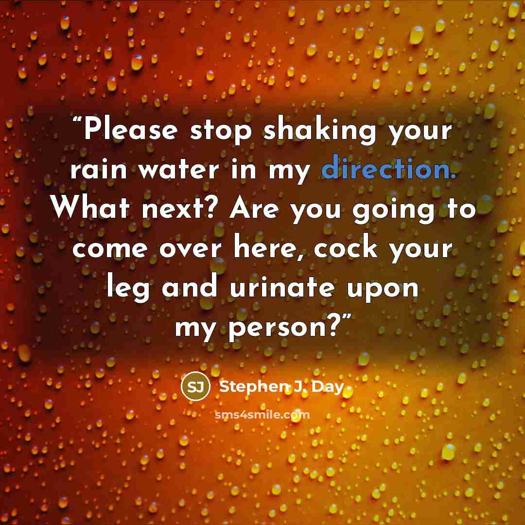 “Please stop shaking your rain water in my direction. What next? Are you going to come over here, cock your leg and urinate upon my person?” quote by Stephen J. Day