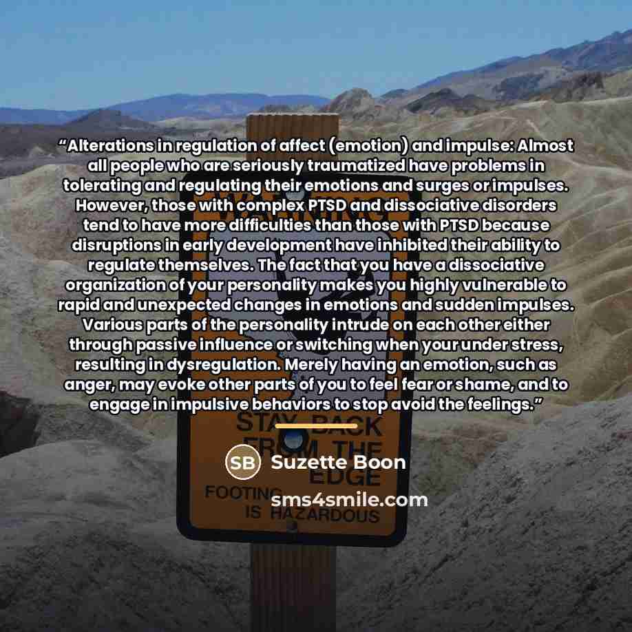 “Alterations in regulation of affect (emotion) and impulse: Almost all people who are seriously traumatized have problems in tolerating and regulating their emotions and surges or impulses. However, those with complex PTSD and dissociative disorders tend to have more difficulties than those with…” quote by Suzette Boon