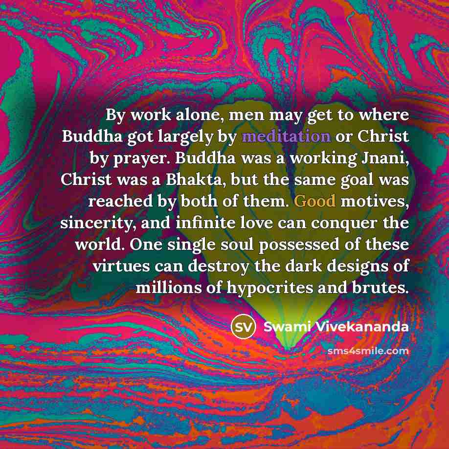 “By work alone, men may get to where Buddha got largely by meditation or Christ by prayer. Buddha was a working Jnani, Christ was a Bhakta, but the same goal was reached by both of them. Good motives, sincerity, and infinite love can conquer the world. One single soul possessed of these virtues can…” quote by Swami Vivekananda