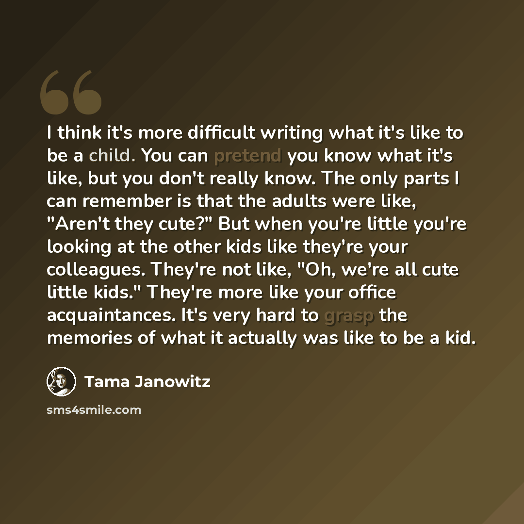 “I think it's more difficult writing what it's like to be a child. You can pretend you know what it's like, but you don't really know. The only parts I can remember is that the adults were like, "Aren't they cute?" But when you're little you're looking at the other kids like they're your…” quote by Tama Janowitz