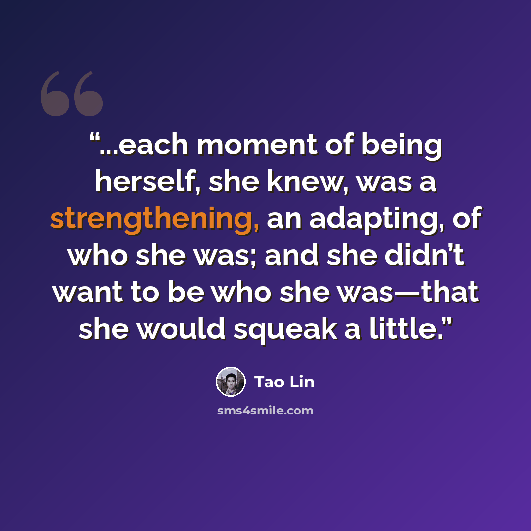“...each moment of being herself, she knew, was a strengthening, an adapting, of who she was; and she didn’t want to be who she was—that she would squeak a little.” quote by Tao Lin