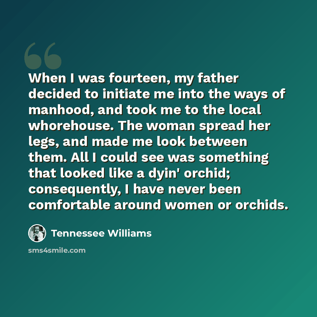 “When I was fourteen, my father decided to initiate me into the ways of manhood, and took me to the local whorehouse. The woman spread her legs, and made me look between them. All I could see was something that looked like a dyin' orchid; consequently, I have never been comfortable around women or…” quote by Tennessee Williams