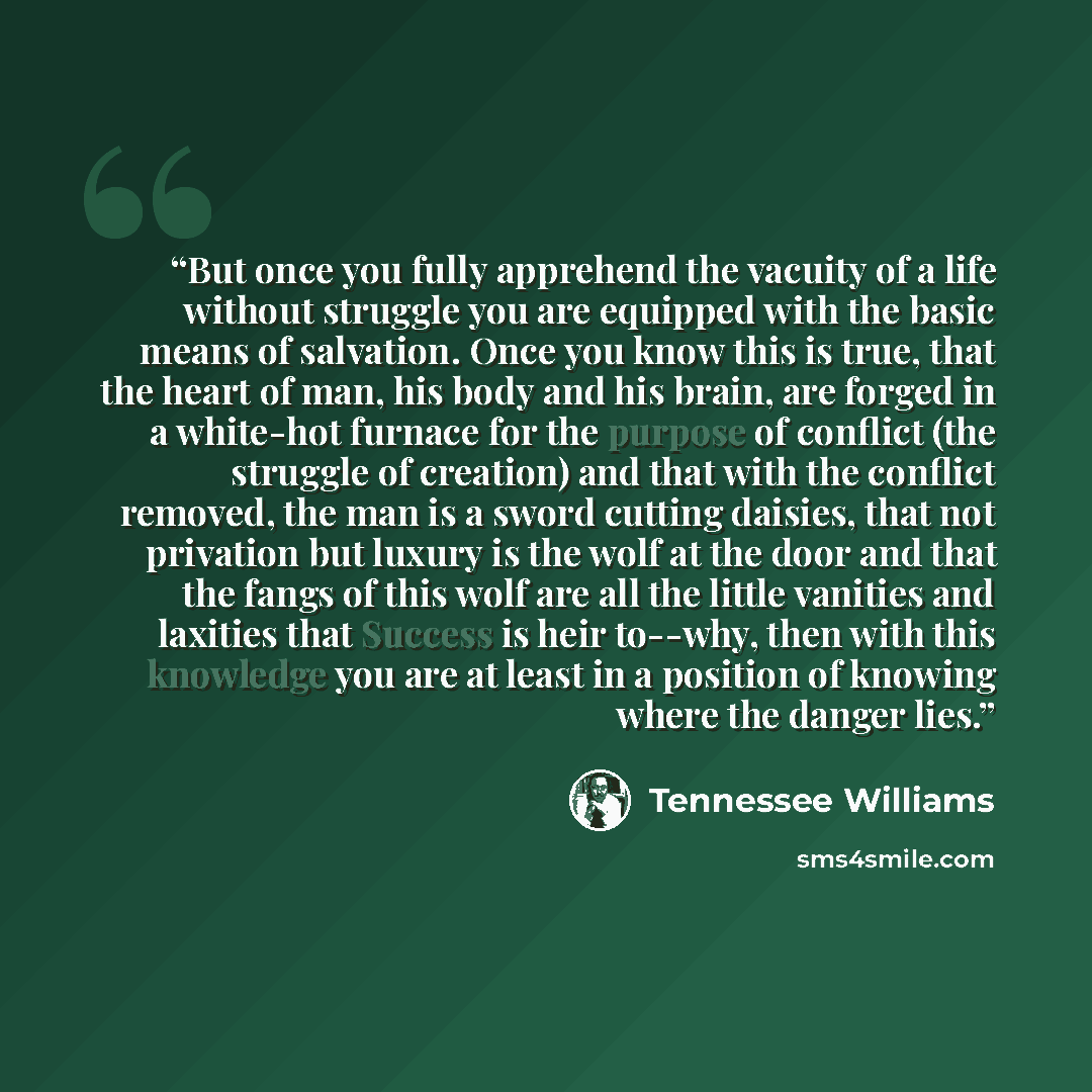 “But once you fully apprehend the vacuity of a life without struggle you are equipped with the basic means of salvation. Once you know this is true, that the heart of man, his body and his brain, are forged in a white-hot furnace for the purpose of conflict (the struggle of creation) and that with…” quote by Tennessee Williams
