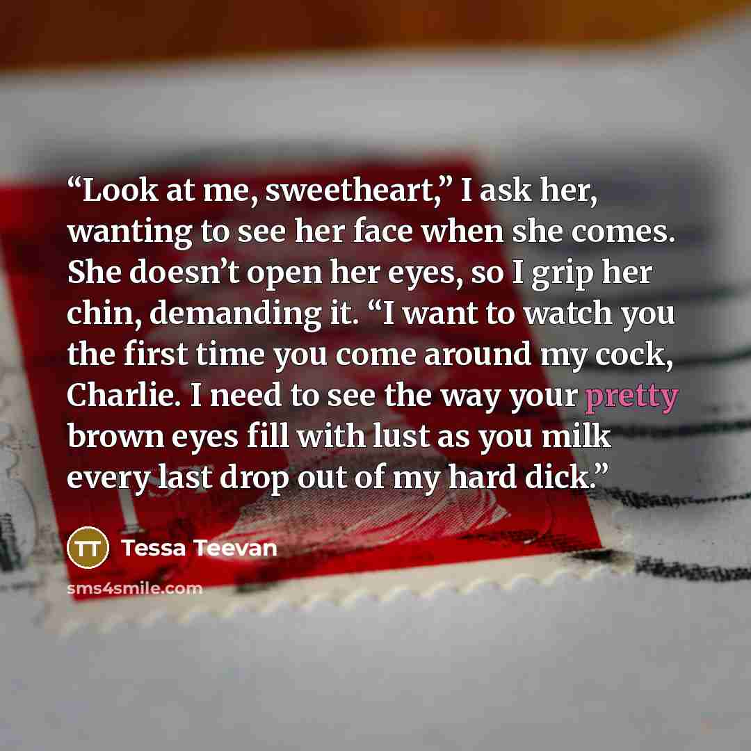 “Look at me, sweetheart,” I ask her, wanting to see her face when she comes. She doesn’t open her eyes, so I grip her chin, demanding it. “I want to watch you the first time you come around my cock, Charlie. I need to see the way your pretty brown eyes fill with lust as you milk every last drop out…” quote by Tessa Teevan