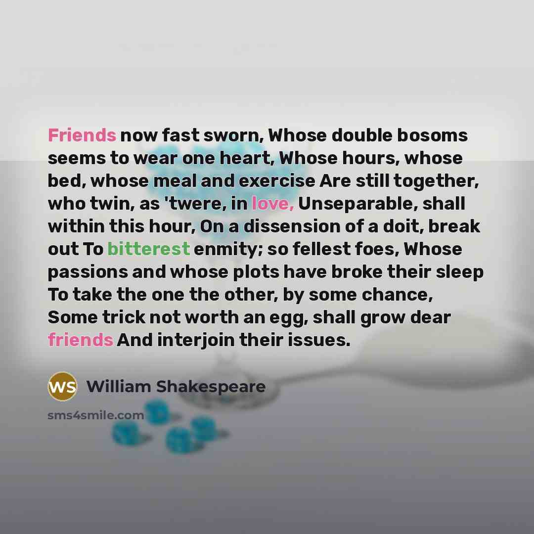 “Friends now fast sworn, Whose double bosoms seems to wear one heart, Whose hours, whose bed, whose meal and exercise Are still together, who twin, as 'twere, in love, Unseparable, shall within this hour, On a dissension of a doit, break out To bitterest enmity; so fellest foes, Whose passions and…” quote by William Shakespeare
