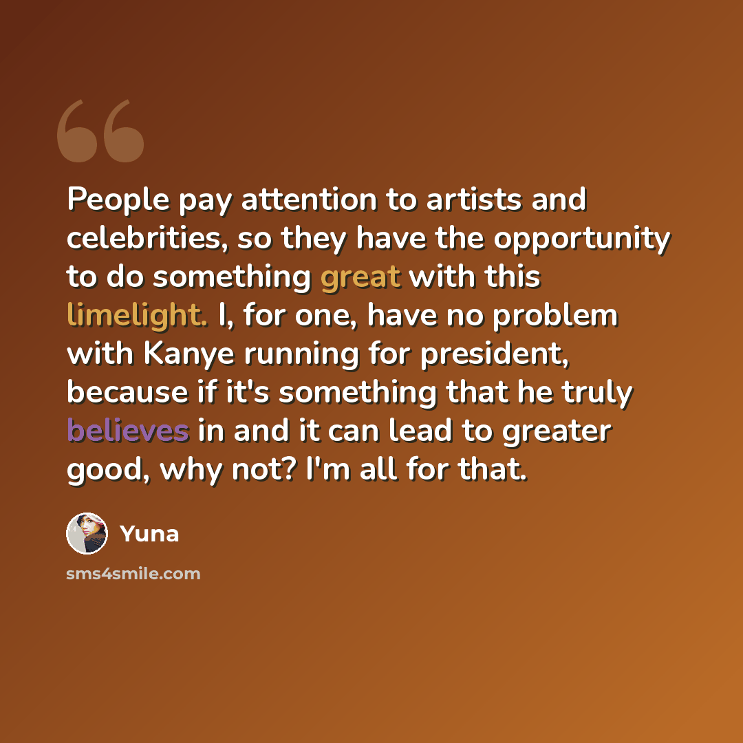 “People pay attention to artists and celebrities, so they have the opportunity to do something great with this limelight. I, for one, have no problem with Kanye running for president, because if it's something that he truly believes in and it can lead to greater good, why not? I'm all for that.” quote by Yuna