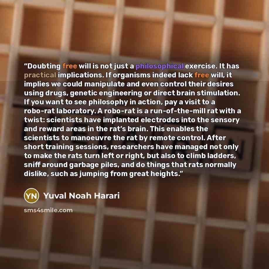 “Doubting free will is not just a philosophical exercise. It has practical implications. If organisms indeed lack free will, it implies we could manipulate and even control their desires using drugs, genetic engineering or direct brain stimulation. If you want to see philosophy in action, pay a…” quote by Yuval Noah Harari