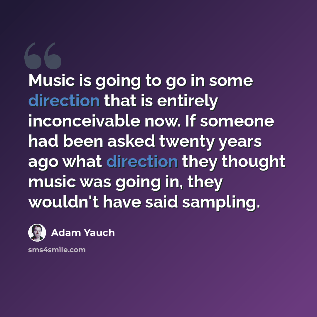 “Music is going to go in some direction that is entirely inconceivable now. If someone had been asked twenty years ago what direction they thought music was going in, they wouldn't have said sampling.” quote by Adam Yauch