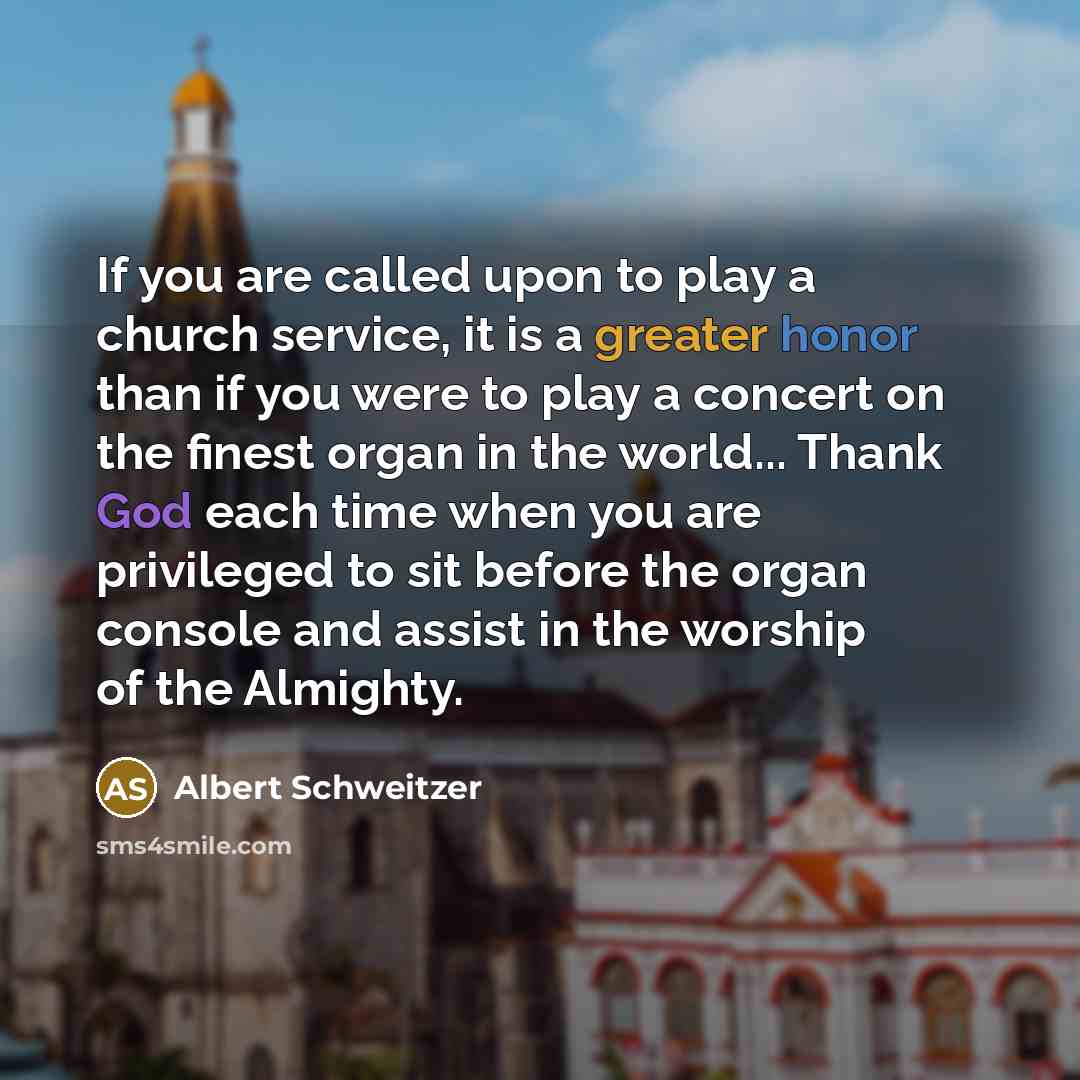 “If you are called upon to play a church service, it is a greater honor than if you were to play a concert on the finest organ in the world... Thank God each time when you are privileged to sit before the organ console and assist in the worship of the Almighty.” quote by Albert Schweitzer