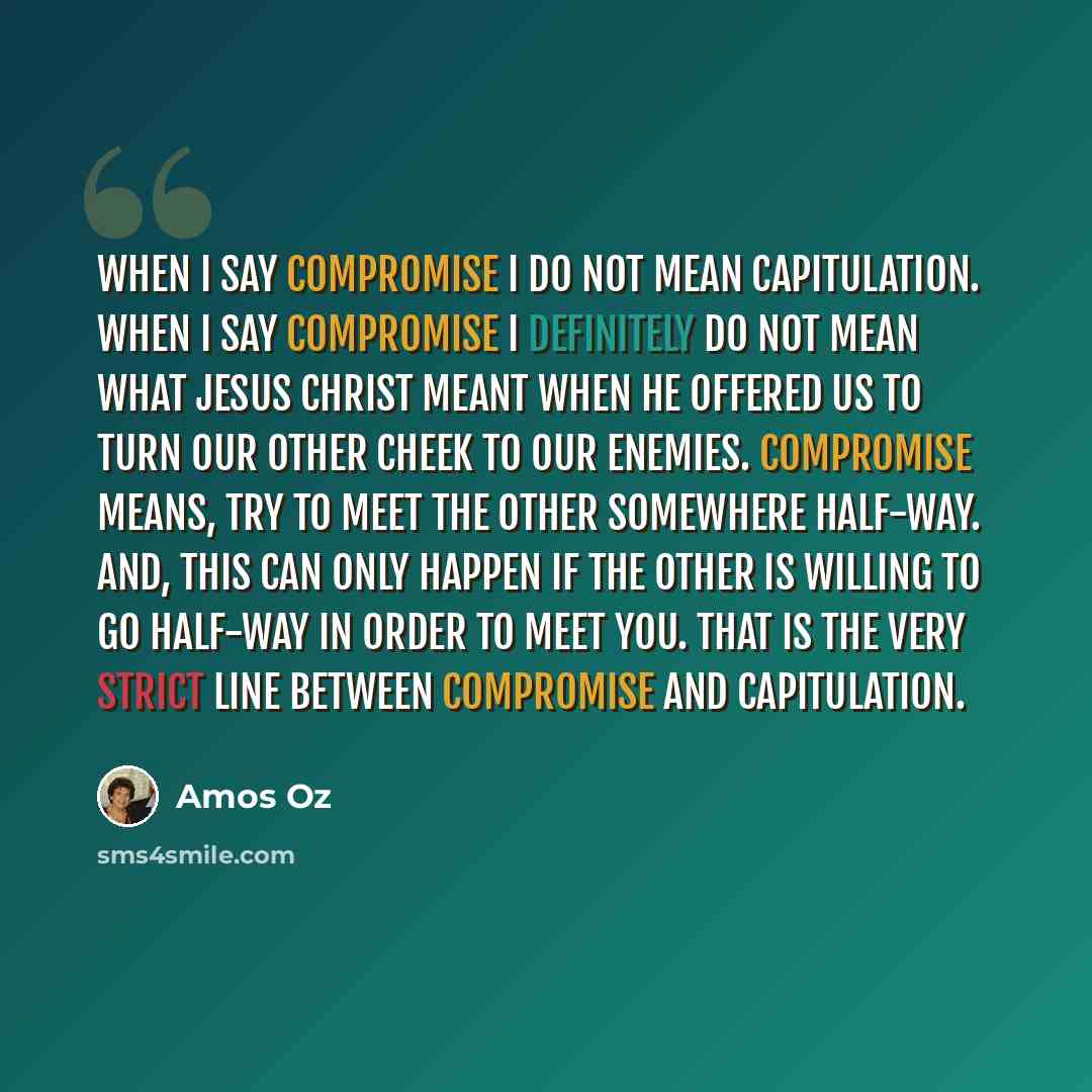 “When I say compromise I do not mean capitulation. When I say compromise I definitely do not mean what Jesus Christ meant when he offered us to turn our other cheek to our enemies. Compromise means, try to meet the other somewhere half-way. And, this can only happen if the other is willing to go…” quote by Amos Oz
