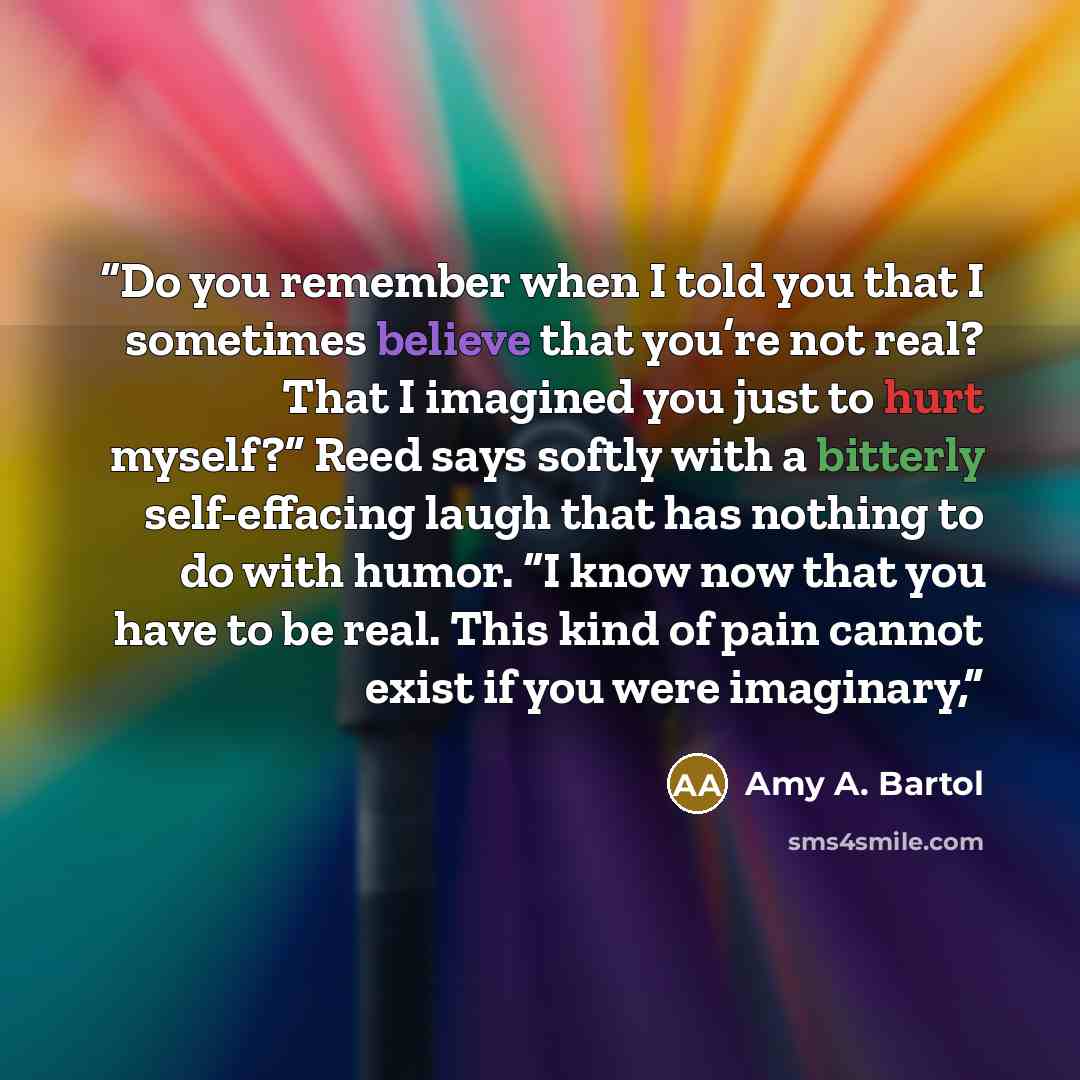 “Do you remember when I told you that I sometimes believe that you’re not real? That I imagined you just to hurt myself?” Reed says softly with a bitterly self-effacing laugh that has nothing to do with humor. “I know now that you have to be real. This kind of pain cannot exist if you were imaginary,” quote by Amy A. Bartol