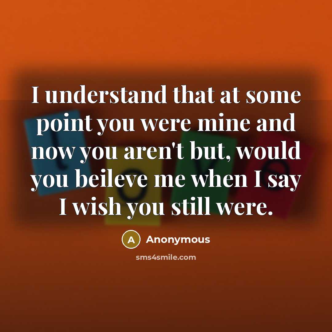 “I understand that at some point you were mine and now you aren't but, would you beileve me when I say I wish you still were.” quote by Anonymous
