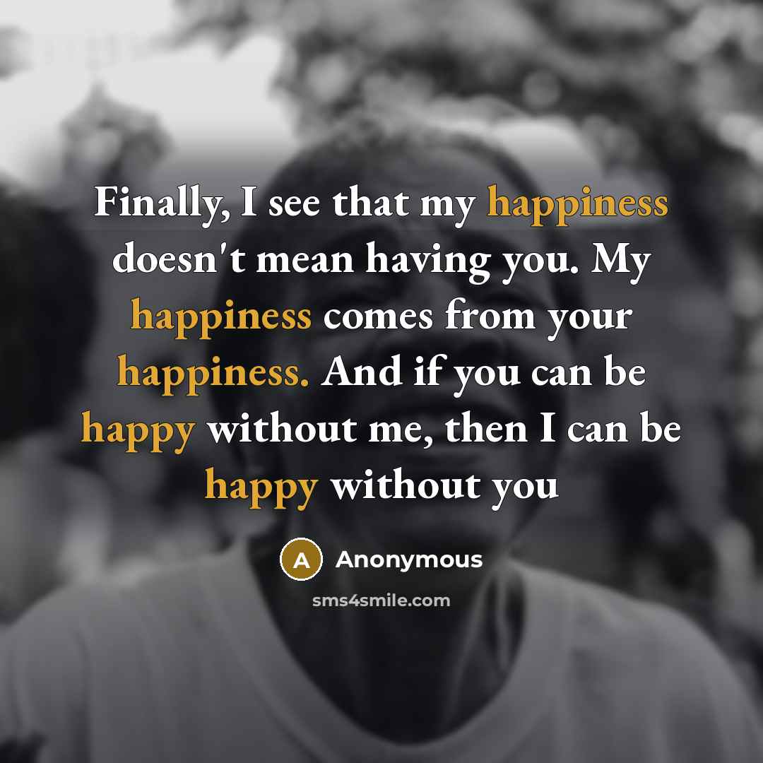 “Finally, I see that my happiness doesn't mean having you. My happiness comes from your happiness. And if you can be happy without me, then I can be happy without you” quote by Anonymous