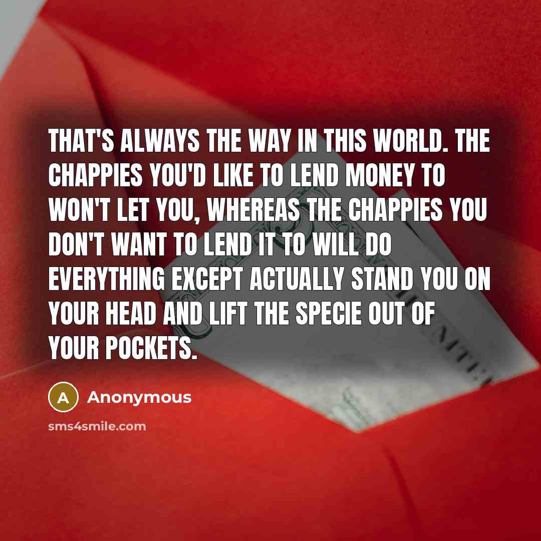 “That's always the way in this world. The chappies you'd like to lend money to won't let you, whereas the chappies you don't want to lend it to will do everything except actually stand you on your head and lift the specie out of your pockets.” quote by Anonymous