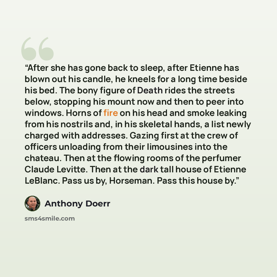 “After she has gone back to sleep, after Etienne has blown out his candle, he kneels for a long time beside his bed. The bony figure of Death rides the streets below, stopping his mount now and then to peer into windows. Horns of fire on his head and smoke leaking from his nostrils and, in his…” quote by Anthony Doerr