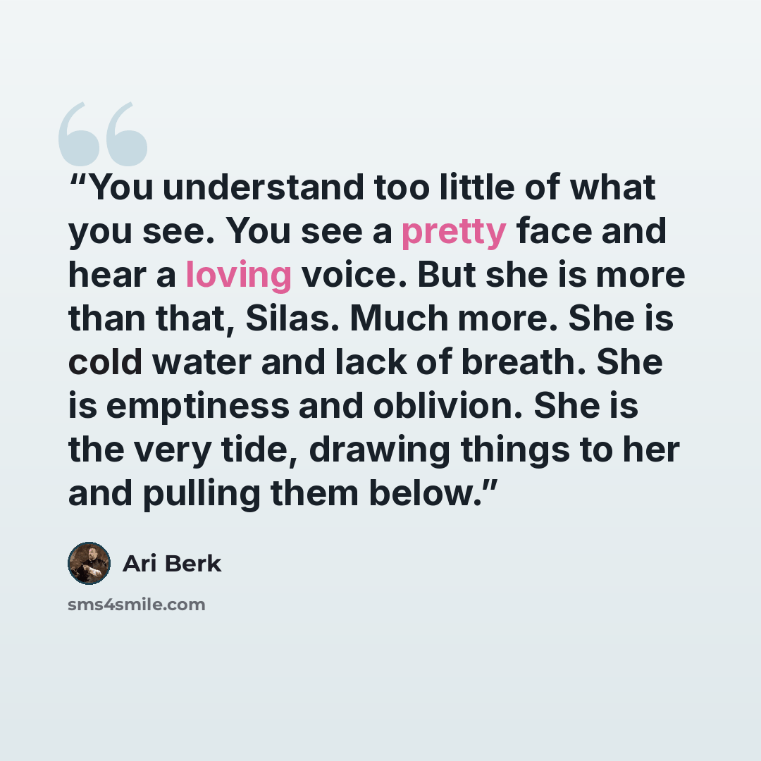 “You understand too little of what you see. You see a pretty face and hear a loving voice. But she is more than that, Silas. Much more. She is cold water and lack of breath. She is emptiness and oblivion. She is the very tide, drawing things to her and pulling them below.” quote by Ari Berk