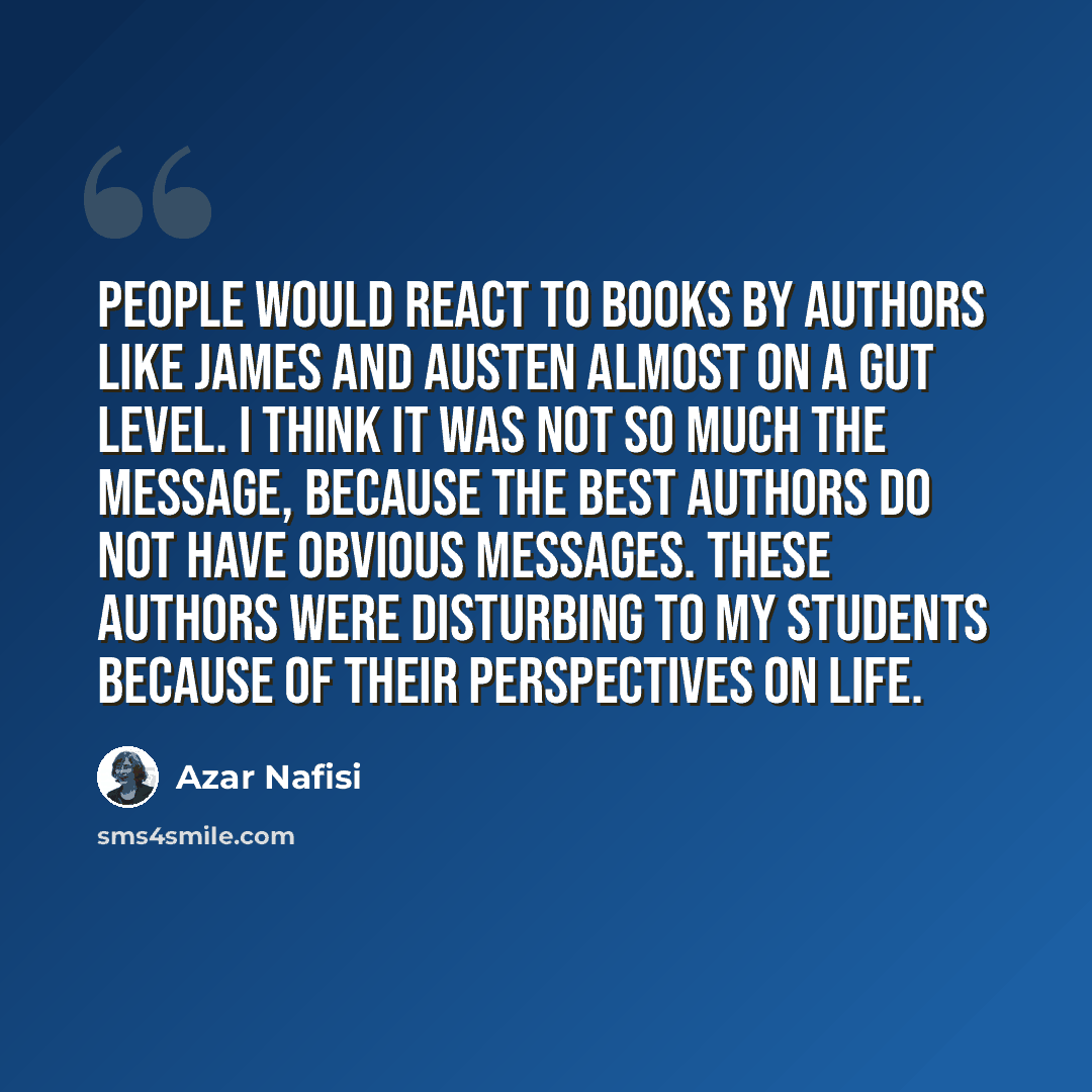 “People would react to books by authors like James and Austen almost on a gut level. I think it was not so much the message, because the best authors do not have obvious messages. These authors were disturbing to my students because of their perspectives on life.” quote by Azar Nafisi