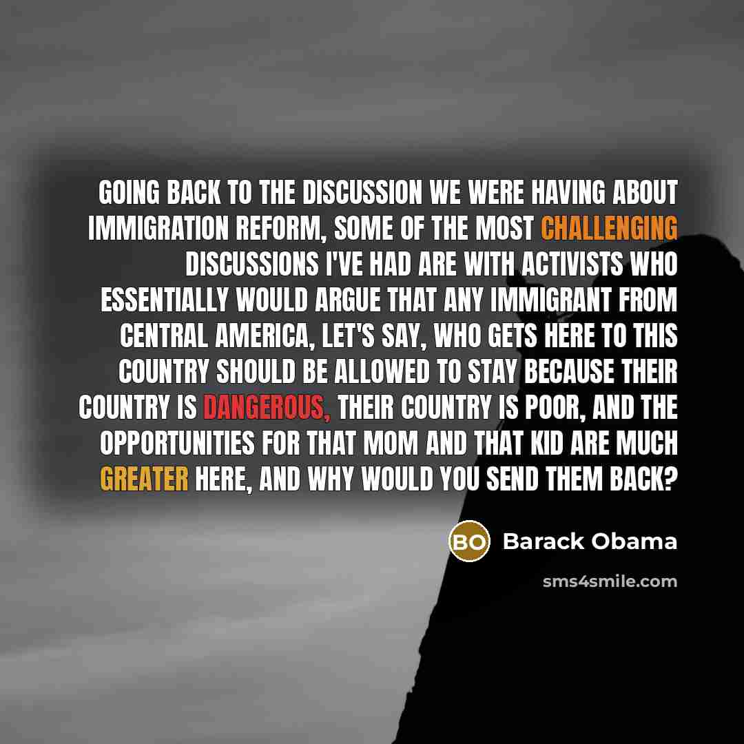 “Going back to the discussion we were having about immigration reform, some of the most challenging discussions I've had are with activists who essentially would argue that any immigrant from Central America, let's say, who gets here to this country should be allowed to stay because their country…” quote by Barack Obama