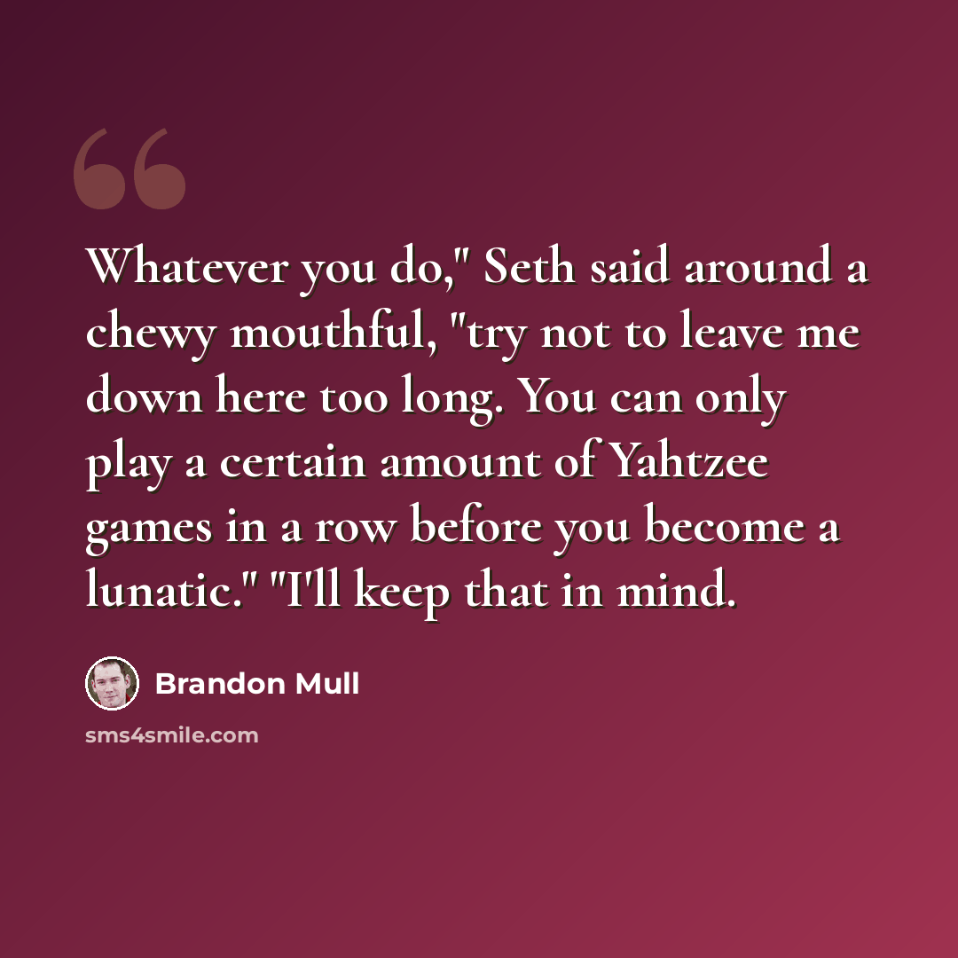 “Whatever you do," Seth said around a chewy mouthful, "try not to leave me down here too long. You can only play a certain amount of Yahtzee games in a row before you become a lunatic." "I'll keep that in mind.” quote by Brandon Mull