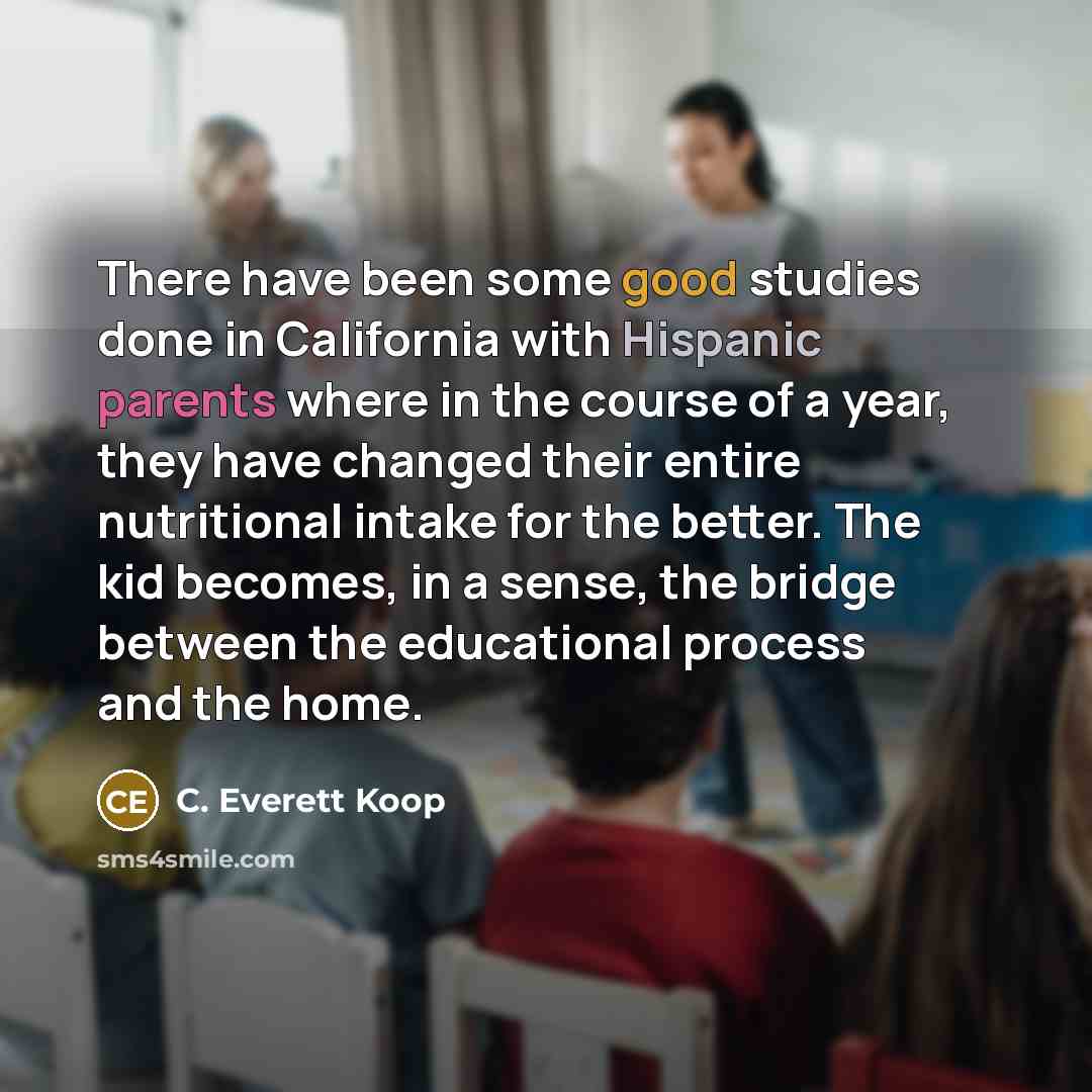 “There have been some good studies done in California with Hispanic parents where in the course of a year, they have changed their entire nutritional intake for the better. The kid becomes, in a sense, the bridge between the educational process and the home.” quote by C. Everett Koop