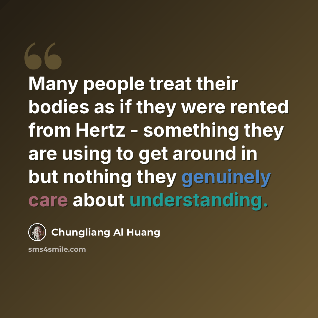“Many people treat their bodies as if they were rented from Hertz - something they are using to get around in but nothing they genuinely care about understanding.” quote by Chungliang Al Huang