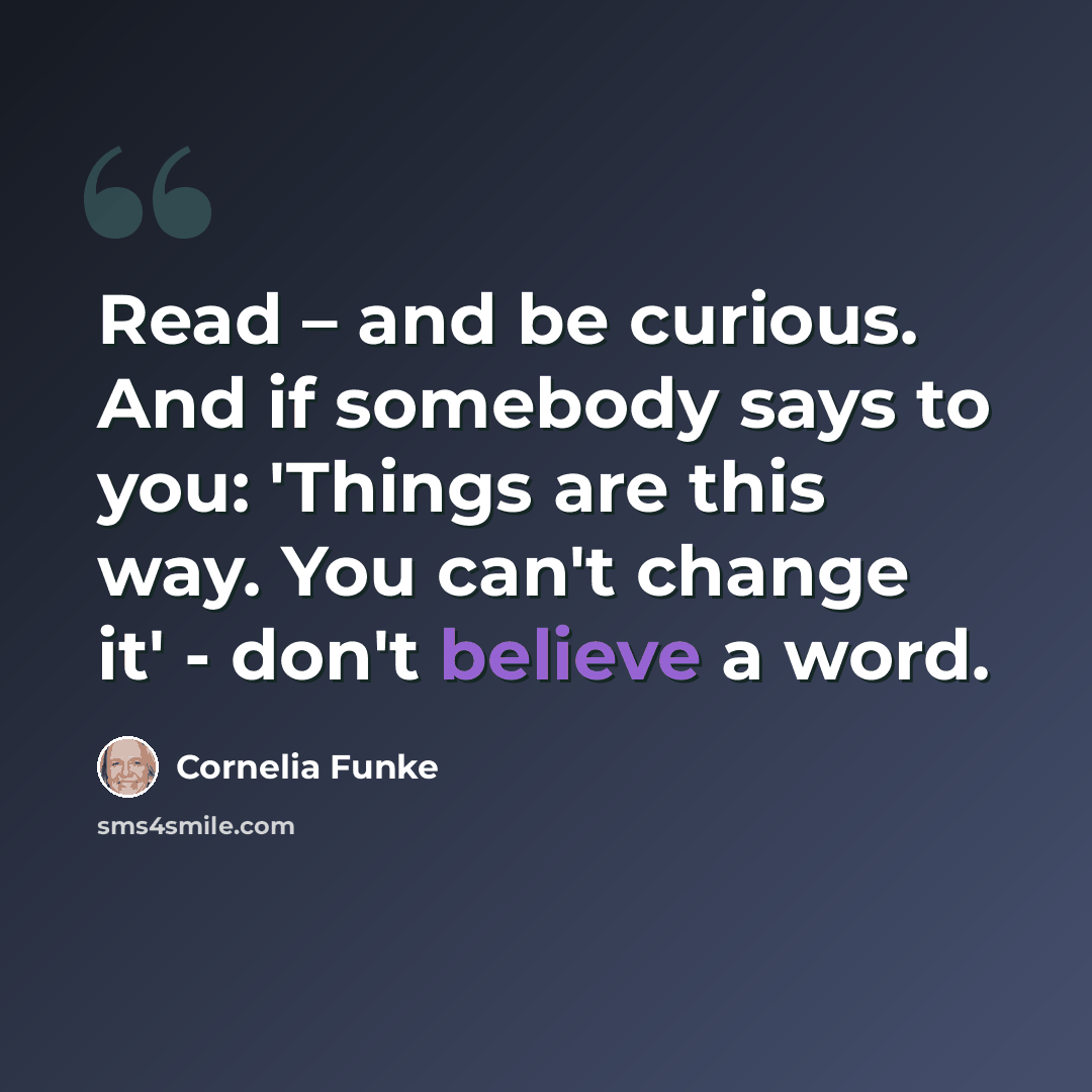 “Read – and be curious. And if somebody says to you: 'Things are this way. You can't change it' - don't believe a word.” quote by Cornelia Funke